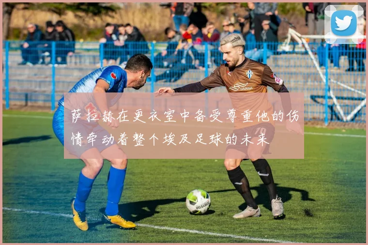 萨拉赫在更衣室中备受尊重他的伤情牵动着整个埃及足球的未来