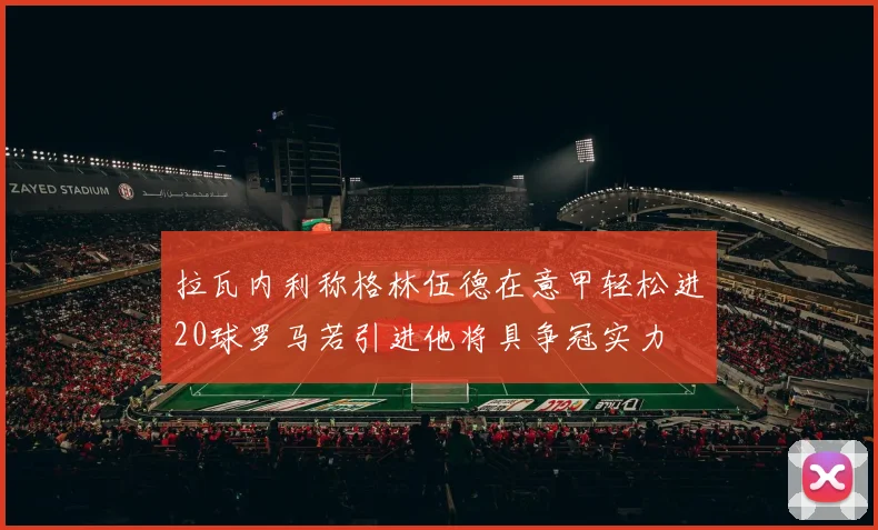 拉瓦内利称格林伍德在意甲轻松进20球罗马若引进他将具争冠实力