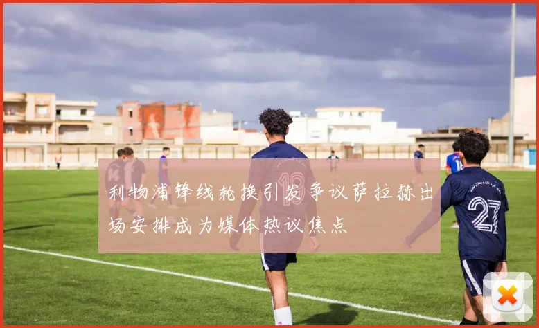 利物浦锋线轮换引发争议萨拉赫出场安排成为媒体热议焦点