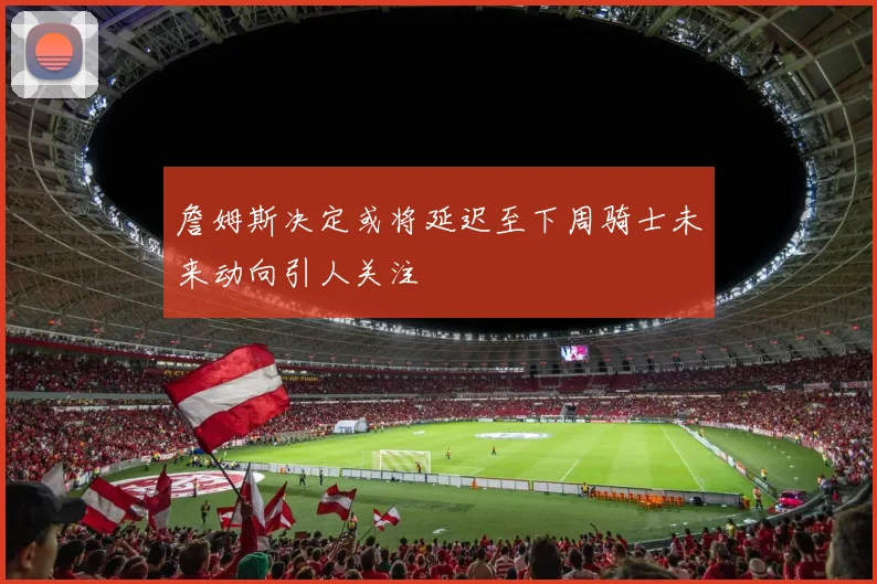 詹姆斯决定或将延迟至下周骑士未来动向引人关注