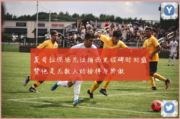 夏奇拉现场见证梅西里程碑时刻盛赞他是无数人的榜样与骄傲