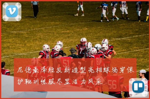 尼德豪泽短发新造型亮相球场穿保护靴训练服尽显活力风采