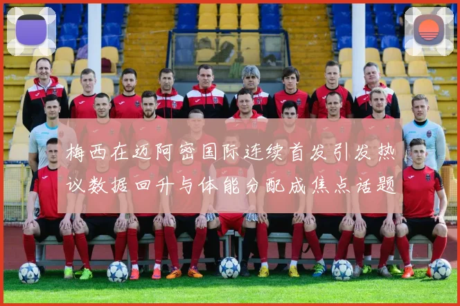 梅西在迈阿密国际连续首发引发热议数据回升与体能分配成焦点话题