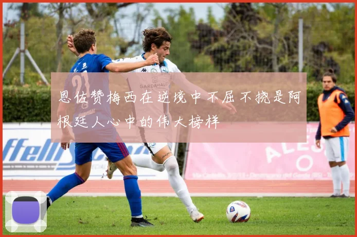 恩佐赞梅西在逆境中不屈不挠是阿根廷人心中的伟大榜样