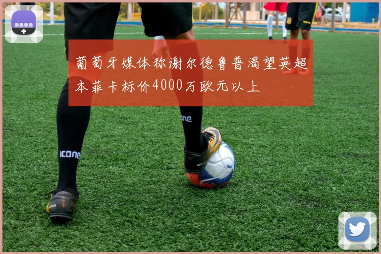 葡萄牙媒体称谢尔德鲁普渴望英超本菲卡标价4000万欧元以上