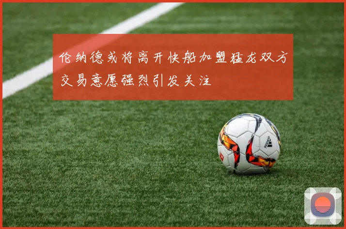 伦纳德或将离开快船加盟猛龙双方交易意愿强烈引发关注