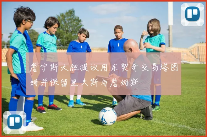 詹宁斯大胆提议用东契奇交易塔图姆并保留里夫斯与詹姆斯