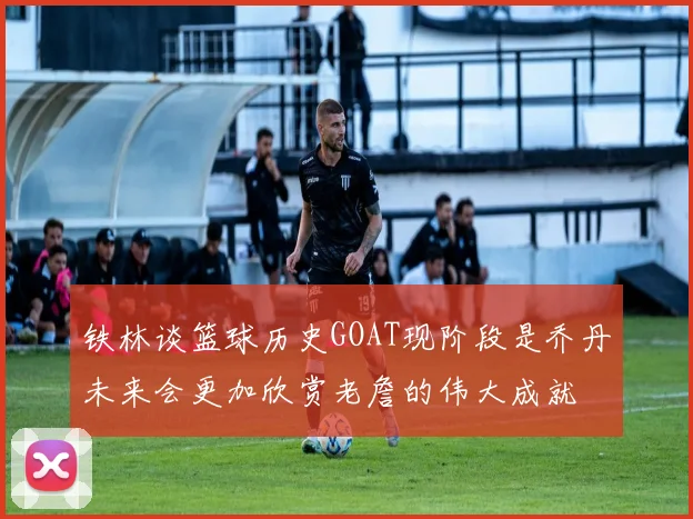 铁林谈篮球历史GOAT现阶段是乔丹未来会更加欣赏老詹的伟大成就