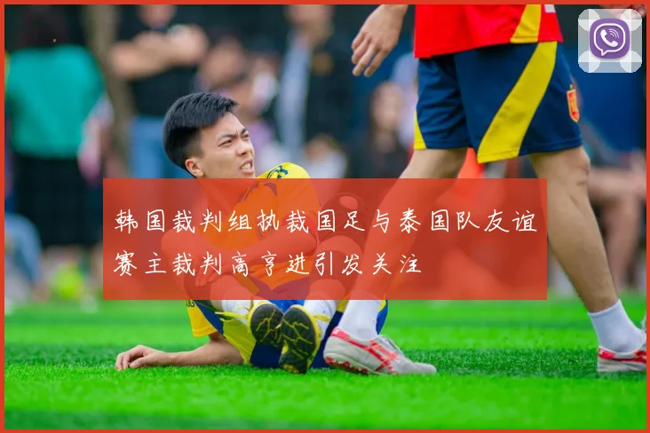 韩国裁判组执裁国足与泰国队友谊赛主裁判高亨进引发关注