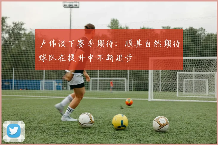 卢伟谈下赛季期待：顺其自然期待球队在提升中不断进步