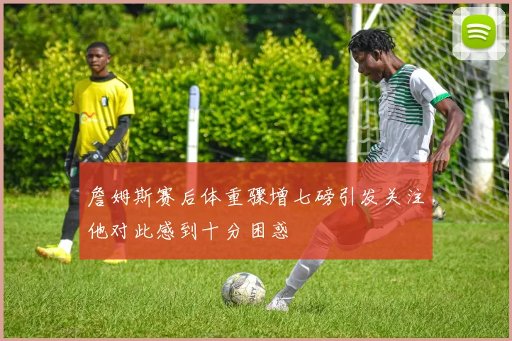 詹姆斯赛后体重骤增七磅引发关注他对此感到十分困惑