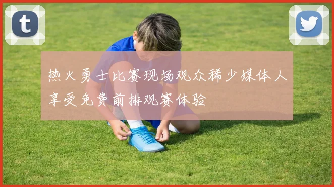热火勇士比赛现场观众稀少媒体人享受免费前排观赛体验