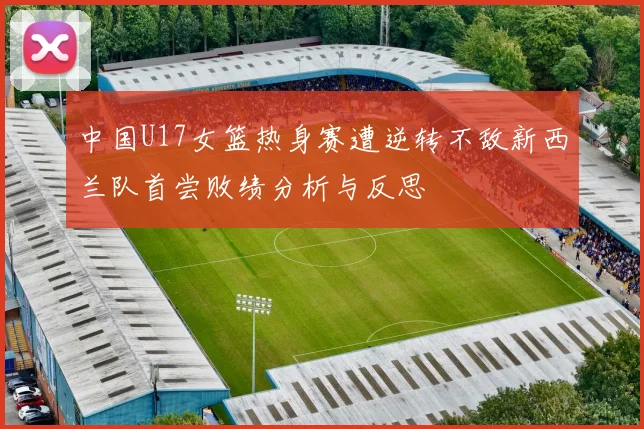 中国U17女篮热身赛遭逆转不敌新西兰队首尝败绩分析与反思