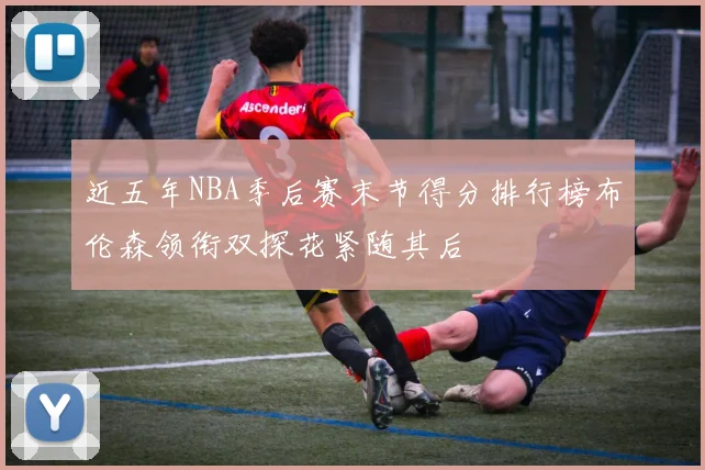 近五年NBA季后赛末节得分排行榜布伦森领衔双探花紧随其后