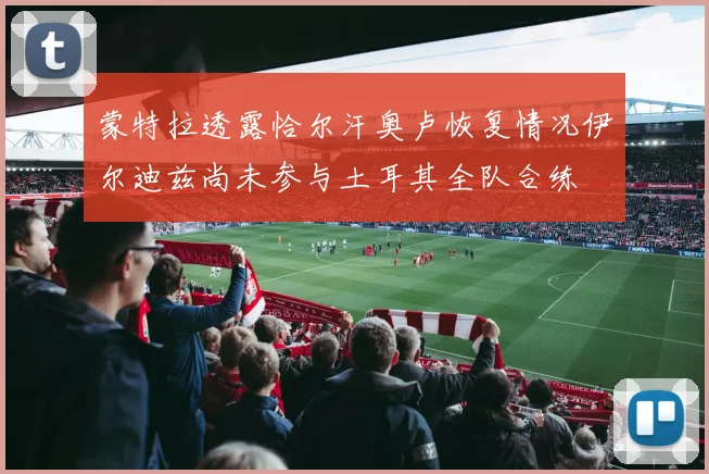 蒙特拉透露恰尔汗奥卢恢复情况伊尔迪兹尚未参与土耳其全队合练