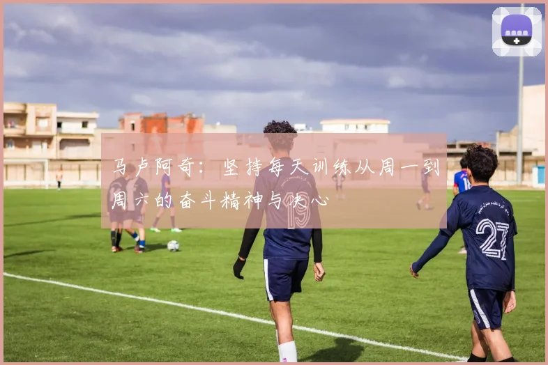马卢阿奇：坚持每天训练从周一到周六的奋斗精神与决心