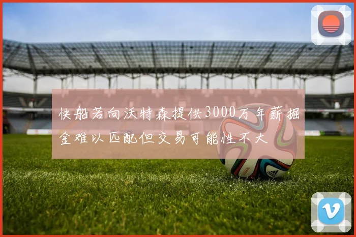 快船若向沃特森提供3000万年薪掘金难以匹配但交易可能性不大