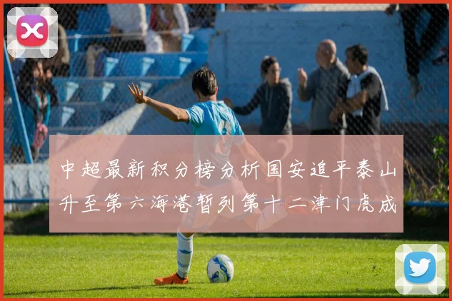 中超最新积分榜分析国安追平泰山升至第六海港暂列第十二津门虎成功摆脱垫底困境