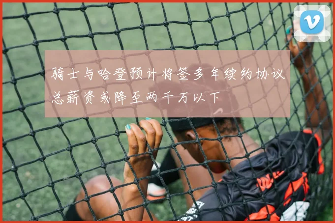 骑士与哈登预计将签多年续约协议总薪资或降至两千万以下