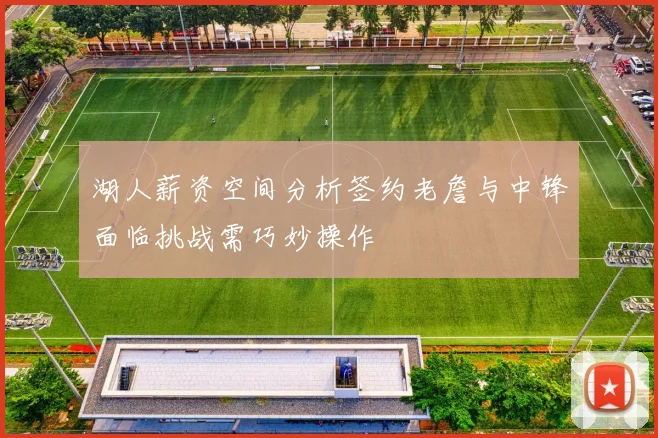 湖人薪资空间分析签约老詹与中锋面临挑战需巧妙操作
