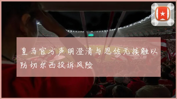 皇马官方声明澄清与恩佐无接触以防切尔西投诉风险