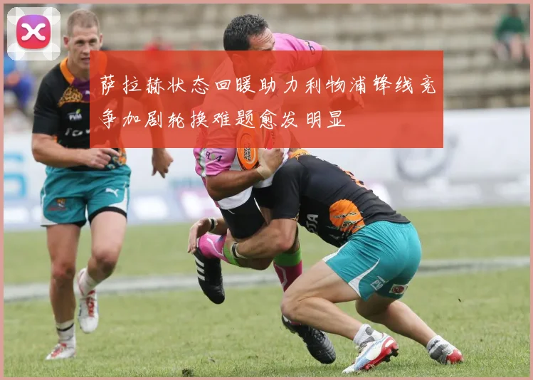 萨拉赫状态回暖助力利物浦锋线竞争加剧轮换难题愈发明显